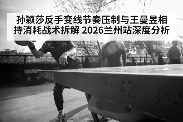 孙颖莎反手变线节奏压制与王曼昱相持消耗战术拆解 2026兰州站深度分析