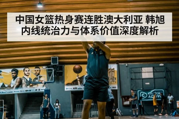 中国女篮热身赛连胜澳大利亚 韩旭内线统治力与体系价值深度解析