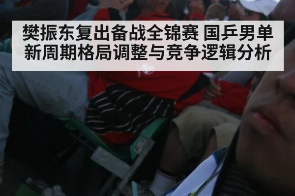 樊振东复出备战全锦赛 国乒男单新周期格局调整与竞争逻辑分析